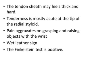 • The tendon sheath may feels thick and
hard.
• Tenderness is mostly acute at the tip of
the radial styloid.
• Pain aggravates on grasping and raising
objects with the wrist
• Wet leather sign
• The Finkelstein test is positive.
 