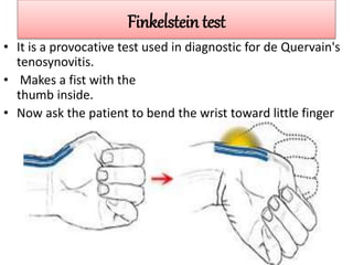 Finkelstein test
• It is a provocative test used in diagnostic for de Quervain's
tenosynovitis.
• Makes a fist with the
thumb inside.
• Now ask the patient to bend the wrist toward little finger
 