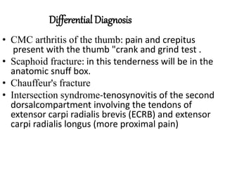 Differential Diagnosis
• CMC arthritis of the thumb: pain and crepitus
present with the thumb "crank and grind test .
• Scaphoid fracture: in this tenderness will be in the
anatomic snuff box.
• Chauffeur's fracture
• Intersection syndrome-tenosynovitis of the second
dorsalcompartment involving the tendons of
extensor carpi radialis brevis (ECRB) and extensor
carpi radialis longus (more proximal pain)
 
