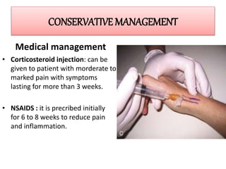 CONSERVATIVE MANAGEMENT
Medical management
• Corticosteroid injection: can be
given to patient with morderate to
marked pain with symptoms
lasting for more than 3 weeks.
• NSAIDS : it is precribed initially
for 6 to 8 weeks to reduce pain
and inflammation.
 