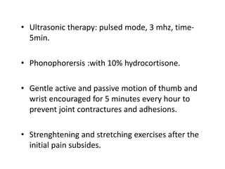 • Ultrasonic therapy: pulsed mode, 3 mhz, time-
5min.
• Phonophorersis :with 10% hydrocortisone.
• Gentle active and passive motion of thumb and
wrist encouraged for 5 minutes every hour to
prevent joint contractures and adhesions.
• Strenghtening and stretching exercises after the
initial pain subsides.
 