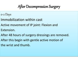 After Decompression Surgery
0-2 Days
Immobilization within cast
Active movement of IP joint: Flexion and
Extension.
After 48 hours of surgery dressings are removed.
After this begin with gentle active motion of
the wrist and thumb.
 