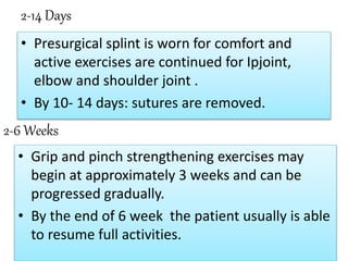 2-14 Days
• Presurgical splint is worn for comfort and
active exercises are continued for Ipjoint,
elbow and shoulder joint .
• By 10- 14 days: sutures are removed.
2-6 Weeks
• Grip and pinch strengthening exercises may
begin at approximately 3 weeks and can be
progressed gradually.
• By the end of 6 week the patient usually is able
to resume full activities.
 