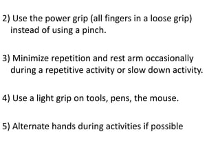 2) Use the power grip (all fingers in a loose grip)
instead of using a pinch.
3) Minimize repetition and rest arm occasionally
during a repetitive activity or slow down activity.
4) Use a light grip on tools, pens, the mouse.
5) Alternate hands during activities if possible
 