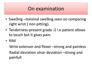 On examination
• Swelling –minimal swelling seen on comparing
right wrist ( non pitting).
• Tenderness-present grade :2 i.e patient allows
to touch but it gives pain.
• RIM
Wrist extensor and flexor –strong and painless
Radial deviation ulnar deviation –strong and
painfull
 
