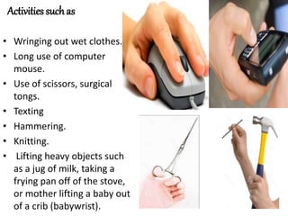 Activities such as
• Wringing out wet clothes.
• Long use of computer
mouse.
• Use of scissors, surgical
tongs.
• Texting
• Hammering.
• Knitting.
• Lifting heavy objects such
as a jug of milk, taking a
frying pan off of the stove,
or mother lifting a baby out
of a crib (babywrist).
 