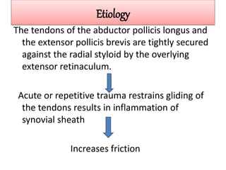Etiology
The tendons of the abductor pollicis longus and
the extensor pollicis brevis are tightly secured
against the radial styloid by the overlying
extensor retinaculum.
Acute or repetitive trauma restrains gliding of
the tendons results in inflammation of
synovial sheath
Increases friction
 