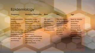 Frequency Mortality/Morbidity Race Sex Age
Most prevalent
among
individuals
who perform
repetitive
activities using
their hands. For
example, certai
n assembly line
workers and
secretaries
Mortality is not
associated with de
Quervain
tenosynovitis. Some
morbidity may result
as the patient
experiences
progressive
pain, with limitations
occurring in activities
requiring use of the
affected hand.
No race
predilection
has been
reported for
de Quervain
tenosynovitis
The incidence
of de Quervain
tenosynovitis
appears to be
significantly
greater in
women
8:1 ratio
Seen in Adults
more than
children.
However as
discussed in
lecture, these
conditions are
increasing in
younger
populations.
• (Medscape, 2013)
Epidemiology
 