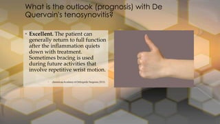 • Excellent. The patient can
generally return to full function
after the inflammation quiets
down with treatment.
Sometimes bracing is used
during future activities that
involve repetitive wrist motion.
What is the outlook (prognosis) with De
Quervain's tenosynovitis?
 