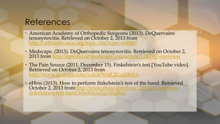 • American Academy of Orthopedic Surgeons (2013). DeQuervains
tenosynovitis. Retrieved on October 2, 2013 from
http://orthoinfo.aaos.org/topic.cfm?topic=a00007
• Medscape. (2013). DeQuervains tenosynovitis. Retrieved on October 2,
2013 from http://emedicine.medscape.com/article/1243387-overview
• The Pain Source (2011, December 15). Finkelstein’s test.*YouTube video+.
Retrieved on October 2, 2013 from
http://www.youtube.com/watch?v=eL2Uzfd26SA
• eHow.(2013). How to perform finkelstein’s test of the hand. Retrieved
October 2, 2013 fromhttp://www.ehow.com/how_2212413_perform-
finkelsteins-test-hand.html#ixzz2gcMtg9oG
References
 
