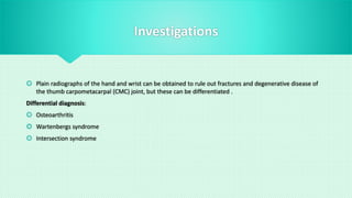 Investigations
 Plain radiographs of the hand and wrist can be obtained to rule out fractures and degenerative disease of
the thumb carpometacarpal (CMC) joint, but these can be differentiated .
Differential diagnosis:
 Osteoarthritis
 Wartenbergs syndrome
 Intersection syndrome
 