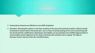 Treatment
 Conservative measures are effective in up to 90% of patients.
 Education: Educating the patient on the basic anatomy of the area and functional activities. Patients should
be advised to avoid motions that evoke pain, such as those involving twisting of the wrist and pinching with
the thumb (activity modification). Workspaces and hobbies can be evaluated and modified ergonomically to
accommodate neutral alignment of the wrists and hands with activities such as typing. This helps to
decrease chronic overuse of the APL and EPB tendons.
 