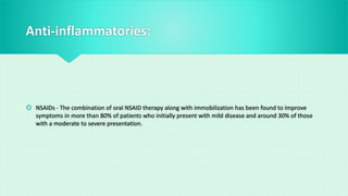 Anti-inflammatories:
 NSAIDs - The combination of oral NSAID therapy along with immobilization has been found to improve
symptoms in more than 80% of patients who initially present with mild disease and around 30% of those
with a moderate to severe presentation.
 