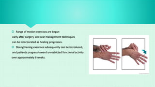  Range of motion exercises are begun
early after surgery, and scar management techniques
can be incorporated as healing progresses.
 Strengthening exercises subsequently can be introduced,
and patients progress toward unrestricted functional activity
over approximately 6 weeks.
 