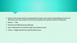  Stenosis of the synovial sheath encompassing these tendons, with resultant resisted gliding of the APL and
EPB, leads to pain with movement of the thumb, especially with repetitive extension and abduction.
 Women > Men
 Dominant hand affected during middle age.
 Acute- inflammation in the tendon sheath may contribute to pain.
 Chronic – collagen disorients & mucoid formation occurs.
 