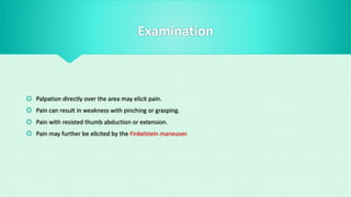 Examination
 Palpation directly over the area may elicit pain.
 Pain can result in weakness with pinching or grasping.
 Pain with resisted thumb abduction or extension.
 Pain may further be elicited by the Finkelstein maneuver.
 