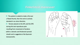 Finkelstein maneuver
 The patient is asked to make a fist over
a flexed thumb, then the wrist is actively
deviated in an ulnar direction.
 Tension placed on the APL and the EPB
during this test reproduces pain
resulting from movement of tendons
within a stenotic and thickened synovial
sheath and is suggestive of de Quervain
tenosynovitis.
 