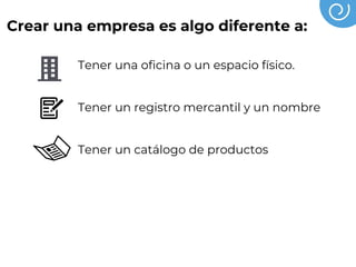 Crear una empresa es algo diferente a:
Tener una oficina o un espacio físico.
Tener un registro mercantil y un nombre
Tener un catálogo de productos
Tener socios o empleados
Tener un crédito
 