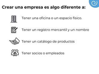Crear una empresa es algo diferente a:
Tener una oficina o un espacio físico.
Tener un registro mercantil y un nombre
Tener un catálogo de productos
Tener socios o empleados
Tener un crédito
 