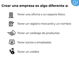 Crear una empresa es algo diferente a:
Tener una oficina o un espacio físico.
Tener un registro mercantil y un nombre
Tener un catálogo de productos
Tener socios o empleados
Tener un crédito
 