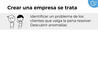 Crear una empresa se trata
Identificar un problema de los
clientes que valga la pena resolver
Descubrir anomalías
Conversar y escuchar a los clientes
conocer sus inquietudes y
preocupaciones
Probar, hacer prototipos, validar,
hasta descubrir una forma de crear
un valor superior para el cliente
mente el problema
 