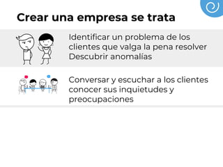 Crear una empresa se trata
Identificar un problema de los
clientes que valga la pena resolver
Descubrir anomalías
Conversar y escuchar a los clientes
conocer sus inquietudes y
preocupaciones
Probar, hacer prototipos, validar,
hasta descubrir una forma de crear
un valor superior para el cliente
 
