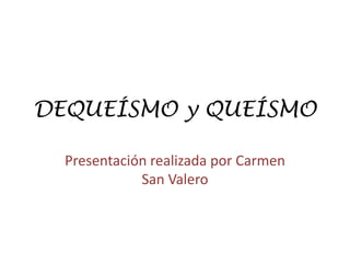 DEQUEÍSMO y QUEÍSMO
Presentación realizada por Carmen
San Valero
 