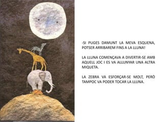 -SI PUGES DAMUNT LA MEVA ESQUENA,
POTSER ARRIBAREM FINS A LA LLUNA!

LA LLUNA COMENÇAVA A DIVERTIR-SE AMB
AQUELL JOC I ES VA ALLUNYAR UNA ALTRA
MIQUETA.

LA ZEBRA VA ESFORÇAR-SE MOLT, PERÒ
TAMPOC VA PODER TOCAR LA LLUNA.
 