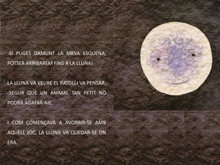 -SI PUGES DAMUNT LA MEVA ESQUENA,
POTSER ARRIBAREM FINS A LA LLUNA!


LA LLUNA VA VEURE EL RATOLÍ I VA PENSAR:
-SEGUR QUE UN ANIMAL TAN PETIT NO
PODRÀ AGAFAR-ME.


I COM COMENÇAVA A AVORRIR-SE AMB
AQUELL JOC, LA LLUNA VA QUEDAR-SE ON
ERA.
 