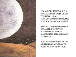 FEIA MOLT DE TEMPS QUE ELS
ANIMALS VOLIEN SABER DE QUÈ
TÉ GUST LA LLUNA.
SERIA DOLÇA O SALADA? NOMÉS
VOLIEN TASTAR-NE UN TROSSET.

A LES NITS, MIRAVEN ANSIOSOS
CAP AL CEL. S’ESTIRAVEN I
INTENTAVEN AGAFAR-LA
ALLARGANT EL COLL, LES CAMES I
ELS BRAÇOS.

PERÒ NO SERVIA DE RES. NI TAN
SOLS L’ANIMAL MÉS GRAN VA
PODER AGAFAR-NE UN TROS.
 
