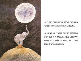 -SI PUGES DAMUNT LA MEVA ESQUENA,
POTSER ARRIBAREM FINS A LA LLUNA!


LA LLUNA VA PENSAR QUE ES TRACTAVA
D’UN JOC I, A MESURA QUE L’ELEFANT
S’ACOSTAVA MÉS A ELLA, LA LLUNA
S’ALLUNYAVA UNA MICA.
 