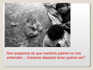 Nos quejamos de que nuestros padres no nos entienden... Hubieras deseado tener padres así? 