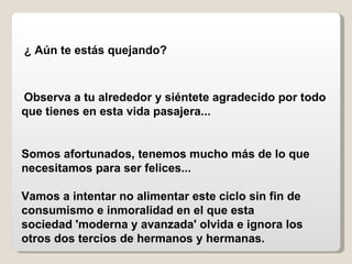 ¿ Aún te estás quejando?   Observa a tu alrededor y siéntete agradecido por todo que tienes en esta vida pasajera...   Somos afortunados, tenemos mucho más de lo que necesitamos para ser felices...  Vamos a intentar no alimentar este ciclo sin fin de consumismo e inmoralidad en el que esta sociedad 'moderna y avanzada' olvida e ignora los otros dos tercios de hermanos y hermanas.   
