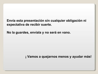 Envía esta presentación sin cualquier obligación ni expectativa de recibir suerte.  No la guardes, envíala y no será en vano. ¡ Vamos a quejarnos menos y ayudar más! 