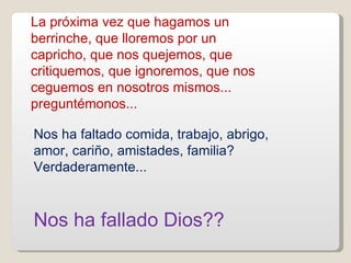 La próxima vez que hagamos un berrinche, que lloremos por un capricho, que nos quejemos, que critiquemos, que ignoremos, que nos ceguemos en nosotros mismos... preguntémonos... Nos ha faltado comida, trabajo, abrigo, amor, cariño, amistades, familia? Verdaderamente...  Nos ha fallado Dios?? 