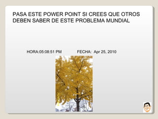 PASA ESTE POWER POINT SI CREES QUE OTROS DEBEN SABER DE ESTE PROBLEMA MUNDIAL HORA: 05:08:38 PM   FECHA:  Apr 25, 2010 