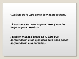 Disfruta de la vida como és y como te llega.  Las cosas son peores para otros y mucho  mejores para nosotros.   . Existen muchas cosas en tu vida que sorprenderán a tus ojos pero solo unas pocas sorprenderán a tu corazón...     