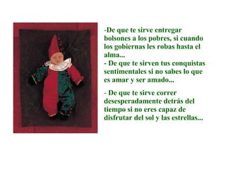 De que te sirve entregar bolsones a los pobres, si cuando los gobiernas les robas hasta el alma...  - De que te sirven tus conquistas sentimentales si no sabes lo que es amar y ser amado...  De que te sirve correr desesperadamente detrás del tiempo si no eres capaz de disfrutar del sol y las estrellas... 