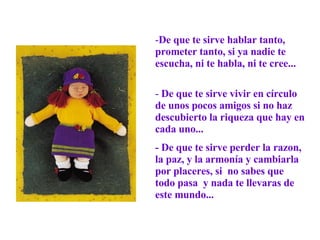 De que te sirve hablar tanto, prometer tanto, si ya nadie te escucha, ni te habla, ni te cree...  De que te sirve vivir en círculo de unos pocos amigos si no haz descubierto la riqueza que hay en cada uno...  - De que te sirve perder la razon, la paz, y la armonía y cambiarla por placeres, si  no sabes que  todo pasa  y nada te llevaras de este mundo... 