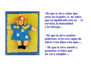De que te sirve saber que estas en el poder, si  no sabes que su significado esta en  el servicio, la honestidad  y la entrega...  De que te sirve sentirte poderoso, si no eres capaz de mirar a tus hijos a los ojos....  De que te sirve mentir y prometer si sabes que  no vas a cumplir.... 