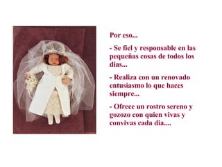 Por eso...  - Se fiel y responsable en las pequeñas cosas de todos los dias...  - Realiza con un renovado entusiasmo lo que haces siempre...  - Ofrece un rostro sereno y gozozo con quien vivas y convivas cada dia.... 