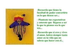 Recuerda que tienes la facultad de poder convertirte en lo que deseas ser...  Planteate tus expectativas  y enterate que  llegaras a ser lo que tu pienses sea lo que sea...  Recuerda que si eres y vives el amor, habra siempre tanto amor en tu vida que no  sabras que hacer con el... 