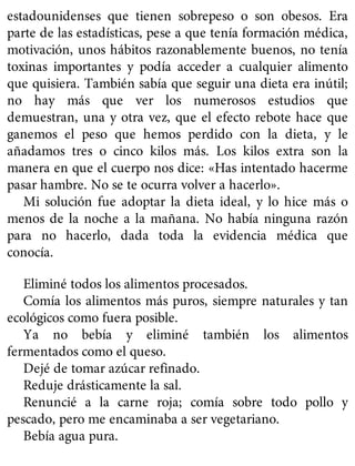 estadounidenses que tienen sobrepeso o son obesos. Era
parte de las estadísticas, pese a que tenía formación médica,
motivación, unos hábitos razonablemente buenos, no tenía
toxinas importantes y podía acceder a cualquier alimento
que quisiera. También sabía que seguir una dieta era inútil;
no hay más que ver los numerosos estudios que
demuestran, una y otra vez, que el efecto rebote hace que
ganemos el peso que hemos perdido con la dieta, y le
añadamos tres o cinco kilos más. Los kilos extra son la
manera en que el cuerpo nos dice: «Has intentado hacerme
pasar hambre. No se te ocurra volver a hacerlo».
Mi solución fue adoptar la dieta ideal, y lo hice más o
menos de la noche a la mañana. No había ninguna razón
para no hacerlo, dada toda la evidencia médica que
conocía.
Eliminé todos los alimentos procesados.
Comía los alimentos más puros, siempre naturales y tan
ecológicos como fuera posible.
Ya no bebía y eliminé también los alimentos
fermentados como el queso.
Dejé de tomar azúcar refinado.
Reduje drásticamente la sal.
Renuncié a la carne roja; comía sobre todo pollo y
pescado, pero me encaminaba a ser vegetariano.
Bebía agua pura.
 