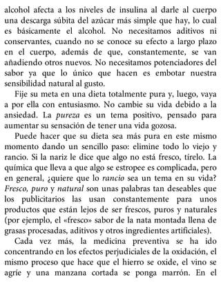 alcohol afecta a los niveles de insulina al darle al cuerpo
una descarga súbita del azúcar más simple que hay, lo cual
es básicamente el alcohol. No necesitamos aditivos ni
conservantes, cuando no se conoce su efecto a largo plazo
en el cuerpo, además de que, constantemente, se van
añadiendo otros nuevos. No necesitamos potenciadores del
sabor ya que lo único que hacen es embotar nuestra
sensibilidad natural al gusto.
Fije su meta en una dieta totalmente pura y, luego, vaya
a por ella con entusiasmo. No cambie su vida debido a la
ansiedad. La pureza es un tema positivo, pensado para
aumentar su sensación de tener una vida gozosa.
Puede hacer que su dieta sea más pura en este mismo
momento dando un sencillo paso: elimine todo lo viejo y
rancio. Si la nariz le dice que algo no está fresco, tírelo. La
química que lleva a que algo se estropee es complicada, pero
en general, ¿quiere que lo rancio sea un tema en su vida?
Fresco, puro y natural son unas palabras tan deseables que
los publicitarios las usan constantemente para unos
productos que están lejos de ser frescos, puros y naturales
(por ejemplo, el «fresco» sabor de la nata montada llena de
grasas procesadas, aditivos y otros ingredientes artificiales).
Cada vez más, la medicina preventiva se ha ido
concentrando en los efectos perjudiciales de la oxidación, el
mismo proceso que hace que el hierro se oxide, el vino se
agríe y una manzana cortada se ponga marrón. En el
 
