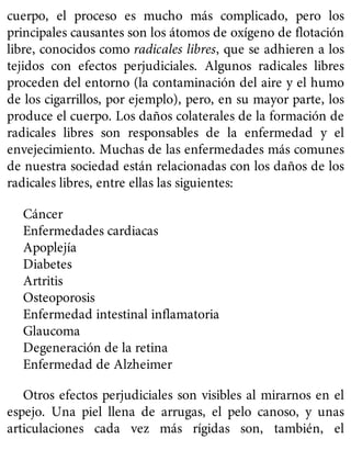 cuerpo, el proceso es mucho más complicado, pero los
principales causantes son los átomos de oxígeno de flotación
libre, conocidos como radicales libres, que se adhieren a los
tejidos con efectos perjudiciales. Algunos radicales libres
proceden del entorno (la contaminación del aire y el humo
de los cigarrillos, por ejemplo), pero, en su mayor parte, los
produce el cuerpo. Los daños colaterales de la formación de
radicales libres son responsables de la enfermedad y el
envejecimiento. Muchas de las enfermedades más comunes
de nuestra sociedad están relacionadas con los daños de los
radicales libres, entre ellas las siguientes:
Cáncer
Enfermedades cardiacas
Apoplejía
Diabetes
Artritis
Osteoporosis
Enfermedad intestinal inflamatoria
Glaucoma
Degeneración de la retina
Enfermedad de Alzheimer
Otros efectos perjudiciales son visibles al mirarnos en el
espejo. Una piel llena de arrugas, el pelo canoso, y unas
articulaciones cada vez más rígidas son, también, el
 