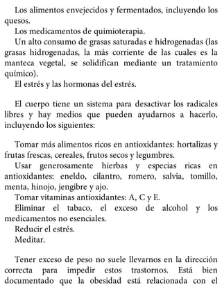 Los alimentos envejecidos y fermentados, incluyendo los
quesos.
Los medicamentos de quimioterapia.
Un alto consumo de grasas saturadas e hidrogenadas (las
grasas hidrogenadas, la más corriente de las cuales es la
manteca vegetal, se solidifican mediante un tratamiento
químico).
El estrés y las hormonas del estrés.
El cuerpo tiene un sistema para desactivar los radicales
libres y hay medios que pueden ayudarnos a hacerlo,
incluyendo los siguientes:
Tomar más alimentos ricos en antioxidantes: hortalizas y
frutas frescas, cereales, frutos secos y legumbres.
Usar generosamente hierbas y especias ricas en
antioxidantes: eneldo, cilantro, romero, salvia, tomillo,
menta, hinojo, jengibre y ajo.
Tomar vitaminas antioxidantes: A, C y E.
Eliminar el tabaco, el exceso de alcohol y los
medicamentos no esenciales.
Reducir el estrés.
Meditar.
Tener exceso de peso no suele llevarnos en la dirección
correcta para impedir estos trastornos. Está bien
documentado que la obesidad está relacionada con el
 