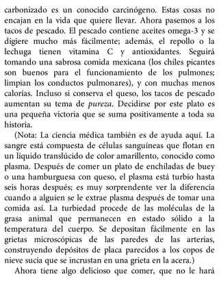 carbonizado es un conocido carcinógeno. Estas cosas no
encajan en la vida que quiere llevar. Ahora pasemos a los
tacos de pescado. El pescado contiene aceites omega-3 y se
digiere mucho más fácilmente; además, el repollo o la
lechuga tienen vitamina C y antioxidantes. Seguirá
tomando una sabrosa comida mexicana (los chiles picantes
son buenos para el funcionamiento de los pulmones;
limpian los conductos pulmonares), y con muchas menos
calorías. Incluso si conserva el queso, los tacos de pescado
aumentan su tema de pureza. Decidirse por este plato es
una pequeña victoria que se suma positivamente a toda su
historia.
(Nota: La ciencia médica también es de ayuda aquí. La
sangre está compuesta de células sanguíneas que flotan en
un líquido translúcido de color amarillento, conocido como
plasma. Después de comer un plato de enchiladas de buey
o una hamburguesa con queso, el plasma está turbio hasta
seis horas después; es muy sorprendente ver la diferencia
cuando a alguien se le extrae plasma después de tomar una
comida así. La turbiedad procede de las moléculas de la
grasa animal que permanecen en estado sólido a la
temperatura del cuerpo. Se depositan fácilmente en las
grietas microscópicas de las paredes de las arterias,
construyendo depósitos de placa parecidos a los copos de
nieve sucia que se incrustan en una grieta en la acera.)
Ahora tiene algo delicioso que comer, que no le hará
 
