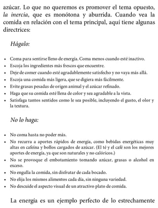 azúcar. Lo que no queremos es promover el tema opuesto,
la inercia, que es monótona y aburrida. Cuando vea la
comida en relación con el tema principal, aquí tiene algunas
directrices:
Hágalo:
• Coma para sentirse lleno de energía. Coma menos cuando esté inactivo.
• Escoja los ingredientes más frescos que encuentre.
• Deje de comer cuando esté agradablemente satisfecho y no vaya más allá.
• Escoja una comida más ligera, que se digiera más fácilmente.
• Evite grasas pesadas de origen animal y el azúcar refinado.
• Haga que su comida esté llena de color y sea agradable a la vista.
• Satisfaga tantos sentidos como le sea posible, incluyendo el gusto, el olor y
la textura.
No lo haga:
• No coma hasta no poder más.
• No recurra a aportes rápidos de energía, como bebidas energéticas muy
altas en cafeína y bollos cargados de azúcar. (El té y el café son los mejores
aportes de energía, ya que son naturales y no calóricos.)
• No se provoque el embotamiento tomando azúcar, grasas o alcohol en
exceso.
• No engulla la comida, sin disfrutar de cada bocado.
• No elija los mismos alimentos cada día, sin ninguna variedad.
• No descuide el aspecto visual de un atractivo plato de comida.
La energía es un ejemplo perfecto de lo estrechamente
 