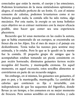 conectados que están la mente, el cuerpo y las emociones.
Podemos levantarnos de la mesa sintiéndonos optimistas y
alegres, el resultado perfecto de un festín. O, con el mismo
consumo de calorías, podemos levantarnos como si no
hubiera pasado nada; la comida sólo ha sido rutina, algo
mecánico. Por esta razón, la energía es un tema holístico
cuyo objetivo no es extraer nutrientes con la mayor eficacia
posible, sino hacer que comer sea una experiencia
placentera.
Recuerdo que leí unas memorias en las cuales la autora,
que se había enamorado de un europeo, se encontraba un
fresco día en los Alpes. Era el mes de mayo y el paisaje era
deslumbrante. Tenía todas las razones para sentirse muy
animada, y lo estaba. Pero lo que se le quedó en la mente
fue la comida. El pequeño grupo de amigos que la
acompañaban estaban tomando un picnic consistente en
pan recién horneado, diminutos guisantes tiernos recién
recogidos del huerto, y mantequilla cremosa. En aquel
momento, en aquel escenario, estos sencillos alimentos se
convirtieron en parte de un recuerdo mágico.
Sin embargo, en sí mismos, los guisantes son guisantes, el
pan es pan, y la mantequilla, mantequilla. La cantidad de
calorías que contienen es fija e invariable, con
independencia de que los saquemos del frigorífico, donde
llevan ya un tiempo, o los comamos en su mejor momento
de frescura. Pero somos sensibles en otros niveles, y cada
 