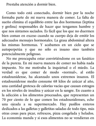 Prestaba atención a dormir bien.
Como todo está conectado, dormir bien por la noche
formaba parte de mi nueva manera de comer. La falta de
sueño elimina el equilibrio entre las dos hormonas (leptina
y grelina) responsables de hacer que tengamos hambre y
que nos sintamos saciados. Es fácil que los que no duermen
bien coman en exceso cuando su cuerpo deja de emitir los
adecuados mensajes hormonales. La grasa abdominal altera
las mismas hormonas. Y acabamos en un ciclo que se
autoperpetúa y que no sólo es insano sino también
potencialmente peligroso.
No me preocupaba estar convirtiéndome en un fanático
de la pureza. En mi nueva manera de comer no había nada
impuesto. No me motivaba la inquietud o el miedo. La
verdad es que comer de modo «normal», al estilo
estadounidense, ha alcanzado unos extremos insanos. El
estadounidense medio consume 68 kilos de azúcar al año,
una cantidad grotesca de calorías vacías que causan estragos
en los niveles de insulina y azúcar en la sangre. En cuanto a
la adicción a los alimentos procesados, que representan un
70 por ciento de lo que comen los estadounidenses, eche
una ojeada a su supermercado. Hay pasillos enteros
dedicados a las galletas y galletitas saladas de todo tipo, más
otras cosas para picar, refrescos, pizza congelada y helados.
La economía manda y si esos alimentos no se vendieran en
 